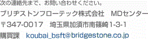 ���̘A����܂ŁA���₢���킹���������B�@�u���a�X�g���t���[�e�b�N������Ё@MD�Z���^�[�@��347-0017�@��ʌ����{�s���1-3-1�@�w���ہ@koubai_bsft@bridgestone.co.jp