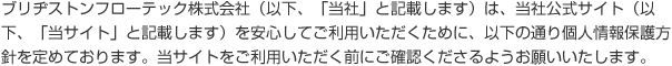 ブリヂストンフローテック株式会社(以下、「当社」と記載します)は、当社公式サイト(以下、「当サイト」と記載します)を安心してご利用いただくために、以下の通り個人情報保護方針を定めております。当サイトをご利用いただく前にご確認くださるようお願いいたします。